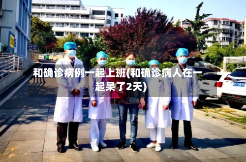 和确诊病例一起上班(和确诊病人在一起呆了2天)