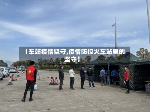 【车站疫情坚守,疫情防控火车站里的坚守】-第2张图片